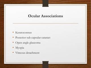 Ocular Associations
• Keratoconnus
• Posterior sub capsular cataract
• Open angle glaucoma
• Myopia
• Vitreous detachment
 