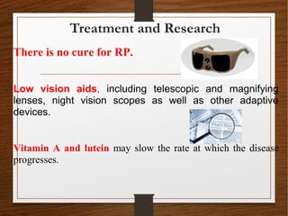 There is no cure for RP.
Low vision aids, including telescopic and magnifying
lenses, night vision scopes as well as other adaptive
devices.
Vitamin A and lutein may slow the rate at which the disease
progresses.
Treatment and Research
 