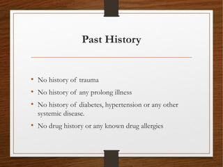 Past History
• No history of trauma
• No history of any prolong illness
• No history of diabetes, hypertension or any other
systemic disease.
• No drug history or any known drug allergies
 