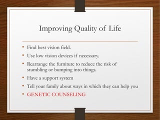 Improving Quality of Life
• Find best vision field.
• Use low vision devices if necessary.
• Rearrange the furniture to reduce the risk of
stumbling or bumping into things.
• Have a support system
• Tell your family about ways in which they can help you
• GENETIC COUNSELING
 