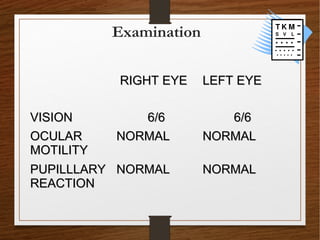 Examination
RIGHT EYERIGHT EYE LEFT EYELEFT EYE
VISIONVISION 6/66/6 6/66/6
OCULAROCULAR
MOTILITYMOTILITY
NORMALNORMAL NORMALNORMAL
PUPILLLARYPUPILLLARY
REACTIONREACTION
NORMALNORMAL NORMALNORMAL
 