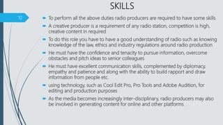 SKILLS
 To perform all the above duties radio producers are required to have some skills
 A creative producer is a requirement of any radio station, competition is high,
creative content in required
 To do this role you have to have a good understanding of radio such as knowing
knowledge of the law, ethics and industry regulations around radio production
 He must have the confidence and tenacity to pursue information, overcome
obstacles and pitch ideas to senior colleagues
 He must have excellent communication skills, complemented by diplomacy,
empathy and patience and along with the ability to build rapport and draw
information from people etc.
 using technology, such as Cool Edit Pro, Pro Tools and Adobe Audition, for
editing and production purposes
 As the media becomes increasingly inter-disciplinary, radio producers may also
be involved in generating content for online and other platforms.
10
 