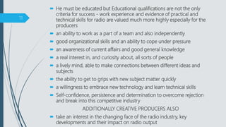  He must be educated but Educational qualifications are not the only
criteria for success - work experience and evidence of practical and
technical skills for radio are valued much more highly especially for the
producers
 an ability to work as a part of a team and also independently
 good organizational skills and an ability to cope under pressure
 an awareness of current affairs and good general knowledge
 a real interest in, and curiosity about, all sorts of people
 a lively mind, able to make connections between different ideas and
subjects
 the ability to get to grips with new subject matter quickly
 a willingness to embrace new technology and learn technical skills
 Self-confidence, persistence and determination to overcome rejection
and break into this competitive industry
ADDITIONALLY CREATIVE PRODUCERS ALSO
 take an interest in the changing face of the radio industry, key
developments and their impact on radio output
11
 