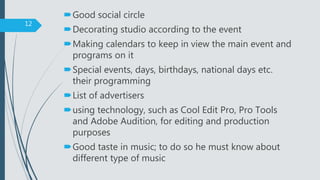 Good social circle
Decorating studio according to the event
Making calendars to keep in view the main event and
programs on it
Special events, days, birthdays, national days etc.
their programming
List of advertisers
using technology, such as Cool Edit Pro, Pro Tools
and Adobe Audition, for editing and production
purposes
Good taste in music; to do so he must know about
different type of music
12
 