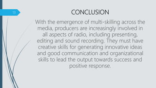 CONCLUSION
With the emergence of multi-skilling across the
media, producers are increasingly involved in
all aspects of radio, including presenting,
editing and sound recording. They must have
creative skills for generating innovative ideas
and good communication and organizational
skills to lead the output towards success and
positive response.
13
 