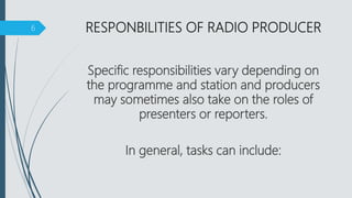 RESPONBILITIES OF RADIO PRODUCER
Specific responsibilities vary depending on
the programme and station and producers
may sometimes also take on the roles of
presenters or reporters.
In general, tasks can include:
6
 