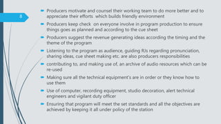  Producers motivate and counsel their working team to do more better and to
appreciate their efforts which builds friendly environment
 Producers keep check on everyone involve in program production to ensure
things goes as planned and according to the cue sheet
 Producers suggest the revenue generating ideas according the timing and the
theme of the program
 Listening to the program as audience, guiding RJs regarding pronunciation,
sharing ideas, cue sheet making etc. are also producers responsibilities
 contributing to, and making use of, an archive of audio resources which can be
re-used
 Making sure all the technical equipment's are in order or they know how to
use them
 Use of computer, recording equipment, studio decoration, alert technical
engineers and vigilant duty officer
 Ensuring that program will meet the set standards and all the objectives are
achieved by keeping it all under policy of the station
8
 