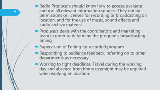 Radio Producers should know how to access, evaluate
and use all relevant information sources. They obtain
permissions or licenses for recording or broadcasting on
location, and for the use of music, sound effects and
audio archive material
Producers deals with the coordinators and marketing
team in order to determine the program’s broadcasting
timing
Supervision of Editing for recorded program
Responding to audience feedback, referring on to other
departments as necessary
Working to tight deadlines, Travel during the working
day and absence from home overnight may be required
when working on location.
9
 