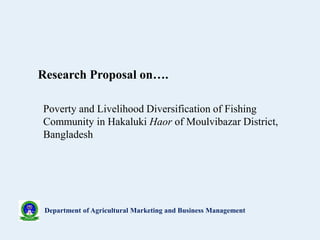 Department of Agricultural Marketing and Business Management
Poverty and Livelihood Diversification of Fishing
Community in Hakaluki Haor of Moulvibazar District,
Bangladesh
Research Proposal on….
 