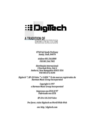 8760 Sul Sandy Parkway
Sandy, Utah, 84070
telefone 801.566.8800
FAX 801.566.7005
Distribuição Internacional:
3 Overlook Drive, Unit 4
Amherst, New Hampshire 03031 EUA
FAX 603.672.4246
Digitech ™, RP-20 Valve ™ e S-DISC ™ II são marcas registradas da
Harman Music Group Incorporated
Copyright © 1997
o Harman Music Group Incorporated
Impresso nos EUA 8/97
Fabricado nos EUA
RP-20-A 18-2169 Valve
Por favor, visite Digitech na World Wide Web
em: http / digitech.com
 