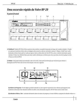 3
Guiade
usuario
RP-20
Válvula
Secção -1 Introdução
10 11
Uma excursão rápida da Valve RP-20
O painel frontal
1 2 3 4 5a-f 6 7
Dado
s
1) Pedalboard- Pedaleira RP-20 das Valves consiste em doze switches e um pedal de expressão em tempo real. os pedais rotulados 1-10 pode
ser usado para transformar efeitos sobre ou desligado, alterar presets ou alternar controlador contínuo. O <Bypass / (hold) Tuner> pedal
(localizada na linha de baixo pode ser usado para ignorar todos os efeitos dentro da Valve RP-20 ou ativar o modo de sintonizador quando
realizada. O <Banco Up / (Hold) do Banco para baixo> pedal é utilizada para se deslocar para cima e para baixo através de qualquer um dos
19 bancos na Valve de RP-20.
2) Exibição - Este grande exibição personalizada é onde você recebe a maior parte da informação que você precisa para otimizar o
desempenho do RP-20 Valve. Este ecrã tem várias funções e eles são os seguintes:
2-A
100
2-d 2-e
Borda da Terra
1 50MSDB 2 60MSDB 3 70 MSDB 4 100 msdb
% kHz % kHz % kHz % kHz
2-b DO UTILIZADOR
BANCO
PAGEO F
LIGAÇÃO MUDOU
COMP
LIGAÇÃO MUDOU
WAH TUBEEQ
LIGAÇÃO MUDOU
PORTÃO
# GRAMPO
LIGAÇÃO MUDOU
L /
SAÍDAS R
2-h
2-c 2-f 2-g
2a) Número do Programa - Os três dígitos grandes localizado no canto superior esquerdo do visor indicam qual programa está
atualmente selecionado. Este indicador também irá exibir a nota selecionada enquanto o RP 20 Valves está no modo Tuner.
2b) indicadores Fábrica / User - Localizado diretamente abaixo do número do programa, os ícones de fábrica e programa do utilizador indicar se o
p
 