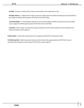 RP-20
Válvula
Secção -1 Introdução
5
Guiade
usuario
5c) Utility - Pressionar o <Utility> botão irá entrar no modo utilitário onde a edição pode ser feito.
5d) Página Anterior - O <Página Anterior> botão se move para a página anterior do módulo selecionado que está sendo editado ou
para a página de utilidade anterior quando o RP 20 Valves está no modo Utility.
5e) Próxima Página - O <Próxima Página> botão move-se para a próxima página do módulo selecionado que está sendo editado
ou para a página de utilidade seguinte, quando a RP 20 Valves está no modo Utility.
5-F) Atribuir - O botão <Assign> é usado para fazer quaisquer atribuições de controle contínuo de pedais. Para mais informações sobre
funções de atribuição, consulte a página 63.
6) Roda de dados - O <Data> Roda é usado para percorrer os programas da Valve RP-20 e várias funções de edição
7) Pedal de expressão - O pedal de expressão é usado para controle contínuo sobre qualquer parâmetro da RP-20 Valve. Para mais
informações sobre atribuições de controle contínuo do RP 20 Valves, consulte a página 63.
 