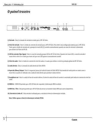 Secção -1 Introdução RP-20
Válvula
6 Guiade
usuario
O painel traseiro
12 3 45678910
1) Entrada - Esta é a tomada de entrada de áudio para a RP-20 Valve.
2) Nível de entrada - Este é o botão de controle de entrada para o RP-20 Valve. Para obter uma configuração óptima para o RP-20 da
Valve, girar o botão de entrada até o grampo de sinal LED (3) acende ocasionalmente quando um sinal de entrada é alimentada
para dentro da Valve de RP-20.
3) LED de entrada Clipe Signal - Este é o sinal de entrada grampo LED do RP-20 da Valve. Quando este luzes LED, o sinal de entrada é
muito forte e deve ser virado para baixo até que esse LED apenas ocasionalmente acende.
4) Nível de saída - Este é o botão de controle de nível de saída, e é usado para definir o nível de produção global da RP-20 Valve.
5) saída direita - Esta é a tomada de saída direita da Valve RP20.
6 Esquerda (Mono) Output - Este é o esquerdo (mono) de saída de áudio da Valve RP20. Esta tomada de saída pode ser usado como o
mono fora ou pode ser utilizado com a saída do lado direito para produzir saídas estéreo.
7) headphone out - Esta é a saída de fone de ouvido estéreo. O nível de saída de fone de ouvido é controlada pelo botão de controle de nível de
saída
8) MIDI In - O MIDI IN permite que o RP-20 Valve de responder à informação MIDI recebida.
9) MIDI Out / Thru - Esta porta permite que o RP-20 Valve de enviar ou transmitir dados MIDI para outros dispositivos.
10) Entrada de Linha AC - Esta entrada é utilizada para a entrada da fonte de alimentação incluída.
Nota- Utilize apenas a fonte de alimentação incluída PS940.
 