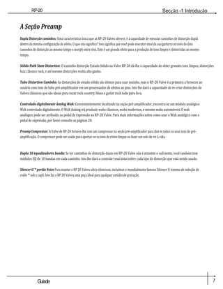 RP-20
Válvula
Secção -1 Introdução
7
Guiade
usuario
A Seção Preamp
Dupla Distorção caminhos: Uma característica única que as RP-20 Valves oferece, é a capacidade de executar caminhos de distorção dupla
dentro da mesma configuração de efeito. O que isto significa? Isso significa que você pode executar sinal da sua guitarra através de dois
caminhos de distorção ao mesmo tempo e morph entre eles. Este é um grande efeito para a produção de tons limpos e distorcidas ao mesmo
tempo.
Sólido Path State Distortion: O caminho distorção Estado Sólido na Valve RP-20 dá-lhe a capacidade de obter grandes tons limpos, distorções
fuzz clássico rock, e até mesmo distorções rocha alto ganho.
Tubo Distortion Caminho: As distorções de estado sólido são ótimos para usar sozinho, mas o RP-20 Valve é a primeira a fornecer ao
usuário com tons de tubo pré-amplificador em um processador de efeitos ao piso. Isto lhe dará a capacidade de re-criar distorções de
Valves clássicos que são ideais para tocar rock country, blues e guitar rock tudo para fora.
Controlado digitalmente Analog Wah: Convenientemente localizado na seção pré-amplificador, encontra-se um módulo analógico
Wah controlado digitalmente. O Wah Analog irá produzir wahs clássicos, wahs modernos, e mesmo wahs automóveis. O wah
analógico pode ser atribuído ao pedal de expressão na RP-20 Valve. Para mais informações sobre como usar o Wah analógico com o
pedal de expressão, por favor consulte as páginas 20.
Preamp Compressor: A Valve de RP-20 fornece-lhe com um compressor na seção pré-amplificador para dial-in todos os seus tons de pré-
amplificação. O compressor pode ser usado para apertar-se os tons de ritmo limpas ou fazer um solo de vir à vida.
Dupla 10 equalizadores banda: Se ter caminhos de distorção duais em RP-20 Valve não é atraente o suficiente, você também tem
módulos EQ de 10 bandas em cada caminho. Isto lhe dará o controle tonal total sobre cada tipo de distorção que está sendo usado.
Silencer II ™ portão Noise Para manter o RP 20 Valves ultra-silencioso, incluímos o mundialmente famoso Silencer II sistema de redução de
ruído ™ sob o capô. Isto faz o RP 20 Valves uma peça ideal para qualquer estúdio de gravação.
 