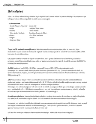 Secção -1 Introdução RP-20
Válvula
8 Guiade
usuario
Efeitos digitais
Não só a RP-20 Valve de fornecer-lhe grandes tons de pré-amplificação, mas também tem uma seção multi-efeito digital de classe mundial que
inclui quase todos os efeitos com qualidade de estúdio que se possa imaginar.
Os efeitos incluem:
• Reverbs (Natural & Primavera)• panners Auto-
• refrões • Analógico / Digital Atrasos
• tremolos • Efeitos Whammy
• Rotary Speaker Simulação• Cromáticas Afastamento Shifters
• phasers • Pitch Shifter Inteligente
• flangers • Detuners
• Compressor digital
Tempo real de parâmetros modificadores: Modificadores são ferramentas exclusivas que podem ser usados para alterar
drasticamente o seu som baseado em informação de amplitude do sinal, as configurações de um oscilador de baixa freqüência (LFO) ou MIDI
informações do controlador contínuo.
Cada programa na RP-20 Valve tem um conjunto de modificadores. Até 16 ligações de modificação pode ser atribuído para controlar
parâmetros. Existem 5 tipos de modificadores que podem ser ligados a um parâmetro: interruptor de pé, pedal de expressão, CCs MIDI, LFOs e
dinâmica (nível de sinal dependente).
CCs MIDI: Quando você usa CCs MIDI, o RP-20 Valve responde a CC números 0-127 e CHP (pressão canal ou aftertouch).
Por exemplo, você pode ter roda de modulação de um sintetizador (geralmente MIDI CC # 1) controlar o nível de entrada de um
reverb e chorus em um programa, enquanto que o feedback atraso pode ser controlado em outro. Para mais informações sobre CCs
MIDI, consulte pg. 51.
LFOs: Quando você usa LFOs, os valores dos parâmetros podem ser controlados automaticamente entre um mínimo definido e
configuração máxima a uma taxa definida pelo usuário. Seu RP-20 Valve tem LFOs definíveis 2 de usuários em cada programa que pode
utilizar velocidades únicas e formas de onda, e pode ser atribuído a qualquer parâmetro.
Por exemplo, você pode criar um panner auto sem o uso de um módulo de auto panner. Basta ligar parâmetro pan saída de um efeito
para o modificador de LFO e o LFO irá mover esse parâmetro e para trás. Este modificador pode ser uma arma muito útil na batalha
em curso de criação de novos som. Para mais informações sobre LFOs, consulte pg. 51.
Os modificadores dinâmicos: Quando utiliza Modificadores dinâmico, os valores dos parâmetros são controlados em relação à dinâmica do
sinal de entrada. As possibilidades são quase infinitas. Para mais informações sobre modificadores dinâmicos, consulte pg. 51.
Por exemplo, você pode ligar o modificador dinâmica de um programa para controlar um nível de coro. Ele não parecer muito no papel,
mas imagine a expressividade deste tipo de efeito em uma ligação. Como você tocar guitarra mais difícil, o coro torna-se menos
aparente. Tocar suavemente eo coro aumenta. Tudo em tempo real!
Para obter mais informações sobre o uso de modificadores consulte a seção "Atribuição de modificadores" na página 51.
 