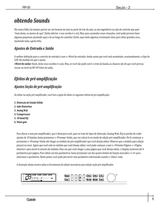 1
3
Guiade
usuario
RP-20
Válvula
Seção - 2
Configuração
obtendo Sounds
Ele nunca falha, há sempre parece ser um homem de som na parte de trás da sala, ou um engenheiro na sala de controle que quer
"mais deste, ou menos do que" (linha inferior: o seu ouvido é o rei). Mas, para acomodar essas situações, você pode precisar fazer
algumas pequenas ajustando aqui e ali ao longo do caminho. Então, aqui estão algumas orientações úteis para obter grandes sons,
mantendo toda a gente feliz.
Ajustes de Entrada e Saída
A melhor definição para o controle de entrada é usar o <Nível de entrada> botão assim que você está acendendo, ocasionalmente, o clipe de
LED. Na medida em que o ajuste
<Nível de saída> Knob, deixe seus ouvidos é o juiz. Mas, se você não pode ouvir o resto da banda, as chances são de que você precisa
recuar no nível da RP-20 Valve de saída.
Efeitos de pré-amplificação
Ajustes Seção de pré-amplificação
Ao editar na seção pré-amplificador, você tem a opção de editar os seguintes efeitos de pré-amplificação:
1. Distorção de Estado Sólido
2. tube Distortion
3. Analog Wah
4. Compressor
5. 10-band EQ
6. Noise gate
Para discar o tom pré-amplificador, que é ideal para você, quer se trate de tipos de distorção, Analog Wah, EQ ou portão de ruído
ajustes de 10 bandas, basta pressionar o <Preamp> botão, que vai colocá-lo no modo de edição pré-amplificador. De lá continuar a
pressionar o <Preamp> botão até chegar ao módulo de pré-amplificador que você deseja editar. Observe que o módulo para edição
piscará no visor. Agora que você está no módulo que você deseja editar, você pode começar a usar o <Próxima Página> e <Página
Anterior> para movê-lo através do módulo. Uma vez que você chegar a uma página que você deseja editar, o display mostrará até 4
parâmetros por página. Para editar um dos parâmetros, basta pressionar um dos quatro botões de função marcados <1-4> para
selecionar o parâmetro. Neste ponto, você pode percorrer esse parâmetro selecionado usando o <Data> roda.
A ilustração abaixo mostra todas as ferramentas de edição necessárias para edição seção pré-amplificador.
Dad
os
 