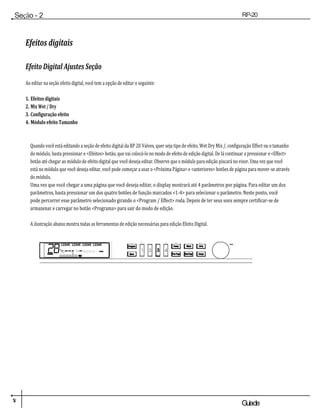 1
4 Guiade
usuario
Seção - 2
Configuração
RP-20
Válvula
Efeitos digitais
Efeito Digital Ajustes Seção
Ao editar na seção efeito digital, você tem a opção de editar o seguinte:
1. Efeitos digitais
2. Mix Wet / Dry
3. Configuração efeito
4. Módulo efeito Tamanho
Quando você está editando a seção de efeito digital da RP 20 Valves, quer seja tipo de efeito, Wet Dry Mix /, configuração Effect ou o tamanho
do módulo, basta pressionar o <Efeitos> botão, que vai colocá-lo no modo de efeito de edição digital. De lá continuar a pressionar o <Effect>
botão até chegar ao módulo de efeito digital que você deseja editar. Observe que o módulo para edição piscará no visor. Uma vez que você
está no módulo que você deseja editar, você pode começar a usar o <Próxima Página> e <anteriores> botões de página para mover-se através
do módulo.
Uma vez que você chegar a uma página que você deseja editar, o display mostrará até 4 parâmetros por página. Para editar um dos
parâmetros, basta pressionar um dos quatro botões de função marcados <1-4> para selecionar o parâmetro. Neste ponto, você
pode percorrer esse parâmetro selecionado girando o <Program / Effect> roda. Depois de ter seus sons sempre certificar-se de
armazenar e carregar no botão <Programa> para sair do modo de edição.
A ilustração abaixo mostra todas as ferramentas de edição necessárias para edição Efeito Digital.
Dad
os
 