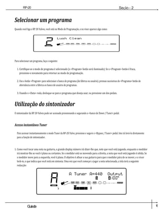 1
5
Guiade
usuario
RP-20
Válvula
Seção - 2
Configuração
Selecionar um programa
Quando você liga o RP 20 Valves, você está no Modo de Programação, e no visor aparece algo como:
Para selecionar um programa, faça o seguinte:
1. Certifique-se o modo de programa é selecionado (o <Program> botão será iluminado). Se o <Program> botão é fraca,
pressione-o novamente para retornar ao modo de programação.
2. Use o botão <Program> para selecionar o banco de programa (de fábrica ou usuário). prensas sucessivas do <Programa> botão de
alternância entre a fábrica eo banco de usuário de programas.
3. Usando o <Data> roda, desloque-se para o programa que deseja usar, ou pressione um dos pedais.
Utilização do sintonizador
O sintonizador da RP 20 Valves pode ser acessado pressionando e segurando o <banco de Down / Tuner> pedal.
Acesso instantâneo Tuner
Para acessar instantaneamente o modo Tuner da RP-20 Valve, pressione e segure o <Bypass / Tuner> pedal. Isto irá levá-lo diretamente
para a função de sintonizador.
1. Como você tocar uma nota na guitarra, o grande display número irá dizer-lhe que, note que você está jogando, enquanto o medidor
irá mostrar-lhe se você é plana ou cortantes. Se o medidor está se movendo para a direita, a nota que você está jogando é nítida. Se
o medidor move para a esquerda, você é plana. O objetivo é afinar a sua guitarra para que o medidor pára de se mover, e o visor
lock-in, o que indica que você está em sintonia. Uma vez que você começar a jogar a nota selecionada, a tela terá a seguinte
redacção:
2
DO
UTILIZADO
R
lush Limpo
COMP WAH TUBE EQ PORTÃO L /
SAÍDAS R
U
M
A
DO
UTILIZAD
OR
p
Um sintonizador A =
440Output 3
COMP WAH TUBE EQ GATE
4100
%
L /
SAÍDAS R
#
 