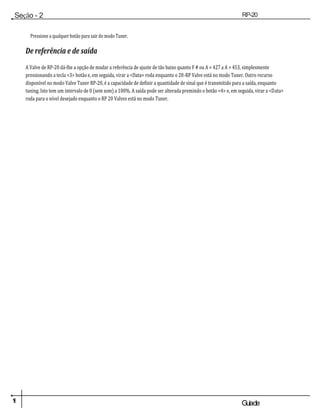 1
6 Guiade
usuario
Seção - 2
Configuração
RP-20
Válvula
Pressione a qualquer botão para sair do modo Tuner.
De referência e de saída
A Valve de RP-20 dá-lhe a opção de mudar a referência de ajuste de tão baixo quanto F # ou A = 427 a A = 453, simplesmente
pressionando a tecla <3> botão e, em seguida, virar a <Data> roda enquanto o 20-RP Valve está no modo Tuner. Outro recurso
disponível no modo Valve Tuner RP-20, é a capacidade de definir a quantidade de sinal que é transmitido para a saída, enquanto
tuning. Isto tem um intervalo de 0 (sem som) a 100%. A saída pode ser alterada premindo o botão <4> e, em seguida, virar a <Data>
roda para o nível desejado enquanto o RP 20 Valves está no modo Tuner.
 