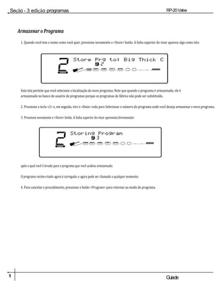 1
8 Guiade
usuario
Seção - 3 edição programas RP-20Valve
Armazenar o Programa
1. Quando você tem o nome como você quer, pressione novamente o <Store> botão. A linha superior do visor aparece algo como isto:
Esta tela permite que você selecione a localização do novo programa. Note que quando o programa é armazenado, ele é
armazenado no banco de usuário de programas porque os programas de fábrica não pode ser substituído.
2. Pressione a tecla <2> e, em seguida, vire o <Data> roda para Selecionar o número do programa onde você deseja armazenar o novo programa.
3. Pressione novamente o <Store> botão. A linha superior do visor apresenta brevemente:
após o qual você é levado para o programa que você acabou armazenado.
O programa recém-criado agora é carregado, e agora pode ser chamado a qualquer momento.
4. Para cancelar o procedimento, pressione o botão <Program> para retornar ao modo de programa.
2
DO
UTILIZADO
R
Loja PRG para: Big Thick
C 2 2
COMP WAH TUBEEQGATE L /
SAÍDAS R
2
DO
UTILIZAD
OR
armazenando
Programa
2 3
COMP WAH TUBEEQGATE L /
SAÍDAS R
 