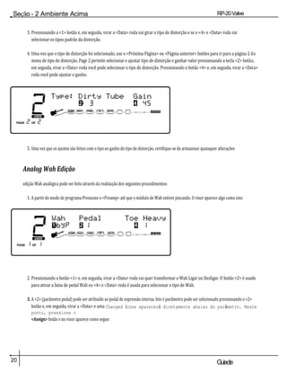 20 Guiade
usuario
Seção - 2 Ambiente Acima RP-20Valve
3. Pressionando a <1> botão e, em seguida, virar a <Data> roda vai girar o tipo de distorção e se o <4> e <Data> roda vai
selecionar os tipos padrão da distorção.
4. Uma vez que o tipo de distorção foi selecionado, use o <Próxima Página> ou <Página anterior> botões para ir para a página 2 do
menu de tipo de distorção. Page 2 permite selecionar e ajustar tipo de distorção e ganhar valor pressionando a tecla <2> botão,
em seguida, virar a <Data> roda você pode selecionar o tipo de distorção. Pressionando o botão <4> e, em seguida, virar a <Data>
roda você pode ajustar o ganho.
5. Uma vez que os ajustes são feitos com o tipo eo ganho do tipo de distorção, certifique-se de armazenar quaisquer alterações
Analog Wah Edição
edição Wah analógica pode ser feito através da realização dos seguintes procedimentos:
1. A partir do modo de programa Pressione o <Preamp> até que o módulo de Wah estiver piscando. O visor aparece algo como isto:
2. Pressionando o botão <1> e, em seguida, virar a <Data> roda vai quer transformar o Wah Ligar ou Desligar. O botão <2> é usado
para ativar a faixa de pedal Wah eo <4> e <Data> roda é usada para selecionar o tipo de Wah.
3. A <2> (parâmetro pedal) pode ser atribuído ao pedal de expressão interna. Isto é parâmetro pode ser selecionado pressionando o <2>
botão e, em seguida, virar a <Data> e uma Changed ícone aparecerá diretamente abaixo do parâmetro. Neste
ponto, pressione o
<Assign> botão e no visor aparece como segue:
 