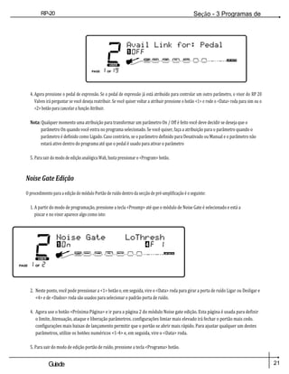 RP-20
Válvula
Seção - 3 Programas de
edição
21
Guiade
usuario
4. Agora pressione o pedal de expressão. Se o pedal de expressão já está atribuído para controlar um outro parâmetro, o visor do RP 20
Valves irá perguntar se você deseja reatribuir. Se você quiser voltar a atribuir pressione o botão <1> e rode o <Data> roda para sim ou o
<2> botão para cancelar a função Atribuir.
Nota: Qualquer momento uma atribuição para transformar um parâmetro On / Off é feito você deve decidir se deseja que o
parâmetro On quando você entra no programa selecionado. Se você quiser, faça a atribuição para o parâmetro quando o
parâmetro é definido como Ligado. Caso contrário, se o parâmetro definido para Desativado ou Manual e o parâmetro não
estará ativo dentro do programa até que o pedal é usado para ativar o parâmetro
5. Para sair do modo de edição analógica Wah, basta pressionar o <Program> botão.
Noise Gate Edição
O procedimento para a edição do módulo Portão de ruído dentro da secção de pré-amplificação é o seguinte:
1. A partir do modo de programação, pressione a tecla <Preamp> até que o módulo de Noise Gate é selecionado e está a
piscar e no visor aparece algo como isto:
2. Neste ponto, você pode pressionar a <1> botão e, em seguida, vire o <Data> roda para girar a porta de ruído Ligar ou Desligar e
<4> e de <Dados> roda são usados para selecionar o padrão porta de ruído.
4. Agora use o botão <Próxima Página> e ir para a página 2 do módulo Noise gate edição. Esta página é usada para definir
o limite, Atenuação, ataque e liberação parâmetros. configurações limiar mais elevado irá fechar o portão mais cedo.
configurações mais baixas de lançamento permitir que o portão se abrir mais rápido. Para ajustar qualquer um destes
parâmetros, utilize os botões numéricos <1-4> e, em seguida, vire o <Data> roda.
5. Para sair do modo de edição portão de ruído, pressione a tecla <Programa> botão.
 