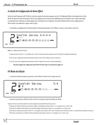 Seção - 3 Programas de
edição
RP-20
Válvula
22 Guiade
usuario
A seleção de Configuração de Rotas Effect
Dentro de cada Programa da RP 20 Valves, você tem a opção de selecionar qualquer um dos 15 Configuração Efeito rotas disponíveis na Valve
RP-20. Isto pode ser muito útil quando você tem um programa que usa um tom pré-amplificador que você preferir, mas o efeito selecionado
con- figuração não é ideal para os efeitos digitais que você deseja usar no Programa. Você pode facilmente alterar essas configurações de
efeito usando o procedimento a seguir como um guia:
1. Acessando as configurações dos efeitos podem ser feitas pressionando a tecla <Effects> até que o visor aparece como este:
Nota que a configuração do efeito de pisca
2. Agora pressione o botão <1> e, em seguida, vire o <Data> roda para selecionar qualquer um dos 15 diferentes configurações disponíveis.
3. Uma vez que a configuração tenha sido selecionado, pressione a tecla <Store> botão para salvar as alterações.
4. Para sair do menu de configuração, basta pressionar o botão <Programa> para voltar ao modo de programação.
Uma lista completa das configurações efeito da RP 20 Valves pode ser encontrado na página 76.
FX Modo de Edição
1. A partir do modo de programa, pressione a tecla <Efeitos> botão. O visor é algo como isto:
2. prensas sucessivas dos <Efeitos> botão irá levá-lo ao longo da cadeia de módulos de efeitos.
Quando você entra em modo de edição FX, a primeira página de cada módulo FX permite que você:
1) Bypass que módulo de efeito (por transformá-lo ligado ou desligado), premindo o botão <1> e, em seguida, virar a <Data> roda.
2) Escolha um módulo de efeito (Apenas na seção Efeito Digital), pressionando o botão <2> e, em seguida, virar a <Data> roda.
3) Armazenar o padrão pressionando o botão <3> e, em seguida, pressionando a tecla <Store> botão (para mais informações sobre o armazenamento de padrões, ver pág. 25.
4) Selecione um padrão para o módulo de efeito selecionado pressionando o botão <4> e, em seguida, virar a <Data> roda.
 