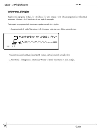 Seção - 3 Programas de
edição
RP-20
Válvula
24 Guiade
usuario
comparando Alterações
Durante o curso de programas de edição, você pode achar que você quiser comparar a versão editada do programa para a versão original,
armazenado. Felizmente, o RP-20 Valve fornece-lhe uma função de comparação.
Para comparar um programa editado com a versão original armazenado, faça o seguinte:
1. Enquanto no modo de edição FX, pressione a tecla <Programa> botão duas vezes. A linha superior do visor:
Quando esta mensagem é exibida, a versão original do programa está temporariamente carregado e ativo.
2. Para retornar à versão, pressione editados ou o <Preamp> e <Effects> para voltar ao FX modo de edição.
 