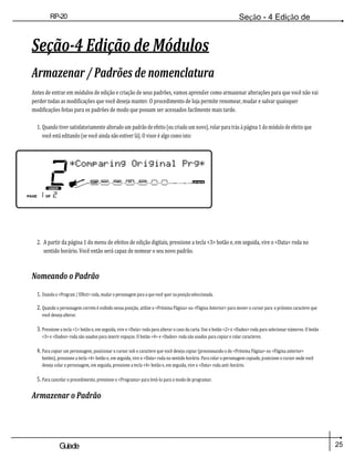 25
Guiade
usuario
RP-20
Válvula
Seção - 4 Edição de
Módulos
Seção-4 Edição de Módulos
Armazenar / Padrões de nomenclatura
Antes de entrar em módulos de edição e criação de seus padrões, vamos aprender como armazenar alterações para que você não vai
perder todas as modificações que você deseja manter. O procedimento de loja permite renomear, mudar e salvar quaisquer
modificações feitas para os padrões de modo que possam ser acessados facilmente mais tarde.
1. Quando tiver satisfatoriamente alterado um padrão de efeito (ou criado um novo), rolar para trás à página 1 do módulo de efeito que
você está editando (se você ainda não estiver lá). O visor é algo como isto:
2. A partir da página 1 do menu de efeitos de edição digitais, pressione a tecla <3> botão e, em seguida, vire o <Data> roda no
sentido horário. Você então será capaz de nomear o seu novo padrão.
Nomeando o Padrão
1. Usando o <Program / Effect> roda, mudar o personagem para o que você quer na posição seleccionada.
2. Quando o personagem correto é exibido nessa posição, utilize o <Próxima Página> ou <Página Anterior> para mover o cursor para o próximo caractere que
você deseja alterar.
3. Pressione a tecla <1> botão e, em seguida, vire o <Data> roda para alterar o caso da carta. Use o botão <2> e <Dados> roda para selecionar números. O botão
<3> e <Dados> roda são usados para inserir espaços. O botão <4> e <Dados> roda são usados para copiar e colar caracteres.
4. Para copiar um personagem, posicionar o cursor sob o caractere que você deseja copiar (pressionando o do <Próxima Página> ou <Página anterior>
botões), pressione a tecla <4> botão e, em seguida, vire o <Data> roda no sentido horário. Para colar o personagem copiado, posicione o cursor onde você
deseja colar o personagem, em seguida, pressione a tecla <4> botão e, em seguida, vire o <Data> roda anti-horário.
5. Para cancelar o procedimento, pressione o <Programa> para levá-lo para o modo de programar.
Armazenar o Padrão
 