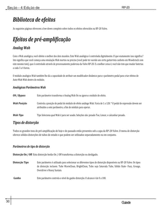 30 Guiade
usuario
Seção - 4 Edição de
Módulos
RP-20
Válvula
Biblioteca de efeitos
As seguintes páginas oferecem a low-down completo sobre todos os efeitos oferecidos na RP-20 Valve.
Efeitos de pré-amplificação
Analog Wah
Com o Wah analógica, você obtém o melhor dos dois mundos. Este Wah analógica é controlada digitalmente. O que exatamente isso significa?
Isto significa que você começa uma emulação Wah mortos na preciso (você pode ter ouvido um certo guitarrista canhoto em Woodstock com
este mesmo tom), que é controlado através de processamento poderosa da Valve RP-20. E a melhor coisa é, você não tem que mudar baterias
a cada 3 a 4 horas.
O módulo analógico Wah também lhe dá a capacidade de atribuir um modificador dinâmico para o parâmetro pedal para criar efeitos de
Auto-Wah Wah dentro do módulo.
Analógicas Parâmetros Wah
ON / Bypass Este parâmetro transforma o Analog Wah On ou ignora o módulo de efeito.
Wah Posição Controla a posição do pedal do módulo de efeito análogo Wah. Varia de 1 a 128. * O pedal de expressão devem ser
atribuídos a este parâmetro, a fim de módulo para operar.
Wah Tipo Tipo Seleciona qual Wah é para ser usado. Seleções são: pesado Toe, Linear, e calcanhar pesado.
Tipos de distorção
Todos os grandes tons de pré-amplificação de hoje e do passado estão presentes sob a capa da RP-20 Valve. O menu de distorção
oferece sólidos distorções de tubos de estado e que podem ser utilizados separadamente ou em conjunto.
Parâmetros de tipo de distorção
Distorção On / Off Esta distorção botão On / Off transforma a distorção ou desligado.
Distorção Tipo Este parâmetro é utilizado para selecionar os diferentes tipos de distorção disponíveis na RP-20 Valve. Os tipos
de distorção incluem: Tube WarmClean, BrightClean, Tubo sujo Saturada Tube, Sólido State- Fuzz, Grunge,
Overdrive e Heavy Sustain.
Ganho Este parâmetro controla o nível do ganho distorção. O alcance é de 0 a 100.
 