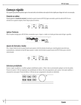 RP-20Valve
II Guiade
usuario
Começo rápido
Para aqueles que preferem queimar agora e leia mais tarde, nós incluímos esta seção de início rápido para chegar até você e em execução.
Conecte os cabos:
Conecte guitarra à tomada de entrada (Localizado na parte traseira do RP-20). Agora executado a partir da saída da RP-20 com a
entrada do ou a guitarra ampère, Power Amp ou placa de mistura.
Aplicar Potência:
Nota: Ao aplicar energia para o RP-20 Valve, recomenda-se que o <Input> e <saída> ser virado para baixo antes de ligar o aparelho.
Ajuste de Entrada e Saída:
Use o <Input> botão de nível no painel traseiro para ajustar o nível de entrada, de modo que o sinal de guitarra mais alto luzes,
ocasionalmente, o indicador de clip LED. Agora ajustar o <saída> nível de botão no painel traseiro do RP 20 Valves para o nível de
saída desejado.
Selecione predefinido:
Comece a jogar sua guitarra, e escolher qualquer predefinição usando o <Data> roda ou pressionando qualquer um dos dez pedais.
Presets de usuário 1-100 são duplicados das predefinições de fábrica. Eles são programáveis pelo usuário. Você pode modificar e
armazená-los como quiser. Presets de fábrica 1-100 não são user- programável e não pode ser substituído.
Dad
os
 