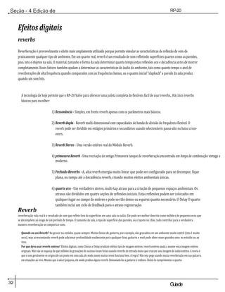 32 Guiade
usuario
Seção - 4 Edição de
Módulos
RP-20
Válvula
Efeitos digitais
reverbs
Reverberação é provavelmente o efeito mais amplamente utilizado porque permite simular as características de reflexão de som de
praticamente qualquer tipo de ambiente. Em um quarto real, reverb é um resultado de som refletindo superfícies quartos como as paredes,
piso, teto e objetos na sala. O material, tamanho e forma da sala determinar quanto tempo estas reflexões eco e decadência antes de morrer
completamente. Esses fatores também ajudam a determinar as características de áudio do ambiente, tais como quanto tempo o anel de
reverberações de alta frequência quando comparados com as frequências baixas, ou o quanto inicial "slapback" a parede da sala produz
quando um som hits.
A tecnologia de hoje permite que o RP-20 Valve para oferecer uma paleta completa de flexíveis fácil de usar reverbs,. Há cinco reverbs
básicos para escolher:
1) Ressonância - Simples, em frente reverb apenas com os parâmetros mais básicos.
2) Reverb dupla - Reverb multi-dimensional com capacidades de banda de divisão de frequência flexível. O
reverb pode ser dividido em estágios primários e secundários usando selecionáveis passa-alto ou baixo cross-
overs.
3) Reverb Stereo - Uma versão estéreo real do Módulo Reverb.
4) primavera Reverb - Uma recriação do antigo Primavera tanque de reverberação encontrado em Amps de combinação vintage e
moderno.
5) Fechado Reverbs - A, alta reverb energia muito linear que pode ser configurado para se decompor, fique
plana, ou rampa até a decadência reverb, criando muitos efeitos ambientais únicas.
Reverb
6) quarto eco - Um verdadeiro stereo, multi-tap atraso para a criação de pequenos espaços ambientais. Os
atrasos são divididos em quatro seções de reflexões iniciais. Estas reflexões podem ser colocados em
qualquer lugar no campo de estéreo e pode ser tão denso ou esparso quanto necessário. O Delay O quarto
também inclui um ciclo de feedback para o atraso regeneração.
reverberação vida real é o resultado de som que reflete fora de superfícies em uma sala ou salão. Ele pode ser melhor descrito como milhões de pequenos ecos que
se decompõem ao longo de um período de tempo. O tamanho da sala, o tipo de superfície das paredes, ou o tapete no chão, tudo contribui para a verdadeira
maneira reverberação se comporta e sons.
Quando eu uso Reverb? Ao gravar no estúdio, quase sempre. Muitas faixas de guitarra, por exemplo, são gravados em um ambiente muito estéril (isto é muito
seco), mas acrescentando reverb pode adicionar profundidade exuberante para qualquer faixa guitarra e você pode obter esses grandes sons no estúdio ou ao
vivo.
Por que devo usar reverb estéreo? Efeitos digitais, como Chorus e Delay produzir efeitos tipo de imagem estéreo. reverb estéreo ajuda a manter essa imagem estéreo
originais. Mas não se esqueça de que milhões de gravações de sucesso foram feitas usando reverbs de entrada mono que criaram uma imagem de saída estéreo. A teoria é
que o som geralmente se origina de um ponto em uma sala, de modo mono muitas vezes funciona bem. A regra? Não seja pego usando muita reverberação em sua guitarra
em situações ao vivo. Mesmo que a sala é pequena, ele ainda produz alguns reverb. Demasiada faz a guitarra ir embora. Deixá-lo cumprimentar o quarto.
 