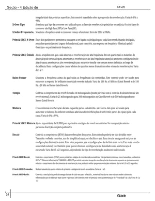 34 Guiade
usuario
Seção - 4 Edição de
Módulos
RP-20
Válvula
irregularidade das próprias superfícies. Isto constrói suavidade sobre a progressão de reverberação. Varia de 0% a
99%.
X-Over Tipo Seleciona qual tipo de crossover será utilizado para as fases de reverberação primária e secundária. Os dois tipos de
crossover são High Pass (HP) e Low Pass (LP).
X-Sobre Frequencia. Seleciona a freqüência onde o crossover começa a funcionar. Varia de 25Hz a 20kHz.
Prim & SECD X-Over Estes dois parâmetros permitem a passagem a ser ligado ou desligado para cada fase reverb. Quando desligado,
nessa fase particular será largura de banda total, caso contrário, sua resposta em frequência é limitada pela X-
Over tipo e os parâmetros de frequência.
Prim & SECD Úmido Ajusta a rapidez com que a sala absorve as reverberações de alta frequência. Em um quarto real, os materiais de
absorção pode ser usado para amortecer as reverberações de alta frequência natural do ambiente. configurações de
alta de causa amortecer as ções reverberação para escurecer tonally e se tornam menos definidas ao longo de
decadência. Baixa configurações causar efeitos dos quartos menos dramáticos sobre o tom das reverberações. Varia
de 1 a 7.
Baixo Passar Seleciona a frequência acima da qual todas as frequências são removidas. Este controle pode ser usado para
escurecer a resposta do brilhante sonoridade reverbs fechado. Varia de 100 Hz a 8 kHz no Gated Reverb e de 100
Hz a 20 kHz no Stereo Gated Reverb.
Tempo Controla o comprimento do reverb fechado em milissegundos (muito parecido com o controle de decaimento de um
reverb normal). Varia de 25 milissegundos para 300 milissegundos no Gated Reverb e de 500 milissegundos no
Stereo Gated Reverb.
Mistura Cross-misturas reverberações do lado esquerdo para o lado direito e vice-versa. Isto pode ser usado para
aumentar o realismo do ambiente simulado adicionando reverberações de diferentes partes do espaço para cada
canal. Varia de 0% a 99%.
Prim & SECD Mistura Ajusta a quantidade de BLEND para o primário e estágios de reverb secundárias. Ver composição anterior
para uma descrição completa parâmetro.
Decair Controla o comprimento (RT60) das reverberações de quartos. Este controle poderia ter sido dividido entre
Tamanho e reflexão controles, mas foi simplificada aqui para facilitar o uso. Para simular uma grande sala, use as
configurações diminuição maior. Para salas pequenas, use as configurações de declínio mais curto. Para mais reverbs
sonoridade natural, você também pode querer diminuir a configuração de densidade como a deterioração é
encurtado. Varia de 0,5 a 23 segundos, dependendo do tipo de reverberação atualmente selecionado.
Prim & SECD Decair Controla o comprimento (RT60) para o primário e estágios de reverberação secundárias. Este parâmetro interage com o tamanho e parâmetros
REFLCT. Maiores definições de TAMANHO e REFLCT permitirá um maior tempo de reverberação de decaimento enquanto os ajustes menores
reduzir o comprimento dos decaimentos de reverberação, mas produzir melhor pequenas emulações ambiente. Varia de 0,26 a 11 segundos.
Prim & SECD Tamanho Muda o tamanho do quarto relativa do primário e estágios de reverb secundárias. Varia de 1 a 5.
Prim & SECD Reflct Controla a simulação de perda de energia de som de cada vez que é reflectida. , materiais lisos duras como vidro e madeira têm mais
refletividade que os materiais mais suaves e porosas. Este controlo pode ser pensada como a determinação do "vivacidade" da sala. Varia de 1 a
10.
 