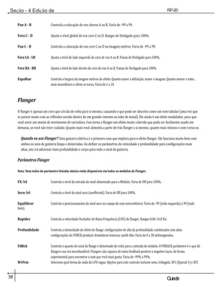 38 Guiade
usuario
Seção - 4 Edição de
Módulos
RP-20
Válvula
Pan A - B Controla a colocação de voz chorus A ou B. Varia de -99 a 99.
Fora C - D Ajusta o nível global de voz coro C ou D. Ranges de Desligado para 100%.
Pan C - D Controla a colocação de voz coro C ou D na imagem estéreo. Varia de -99 a 99.
Fora LA - LB Ajusta o nível do lado esquerdo do coro de voz A ou B. Faixas de Desligado para 100%.
Fora RA - RB Ajusta o nível do lado direito do coro de voz A ou B. Faixas de Desligado para 100%.
Espalhar Controla a largura da imagem estéreo do efeito. Quanto maior a definição, maior a imagem. Quanto menor o valor,
mais monofônico o efeito se torna. Varia de 1 a 10.
Flanger
O flanger é apenas um coro que circula de volta para si mesmo, causando o que pode ser descrito como um som tubular (uma vez que
se parece muito com as reflexões ouvido dentro de um grande cimento ou tubo de metal). Ele ainda é um efeito modulador, para que
você ouvir um monte de movimento de varredura. Isso torna o flanger um efeito muito colorido que pode ser facilmente usado em
demasia, se você não tiver cuidado. Quanto mais você alimenta a parte de trás flanger a si mesmo, quanto mais intenso o som torna-se.
Quando eu uso Flanger? Uma guitarra elétrica é o primeiro som que implora para o efeito flanger. Ele funciona muito bem com
ambos os sons de guitarra limpa e distorcidas. Ao definir os parâmetros de velocidade e profundidade para configurações mais
altas, isto irá adicionar mais profundidade e corpo para todo o sinal de guitarra.
Parâmetros Flanger
Nota: Nem todos do parâmetro listadas abaixo estão disponíveis em todos os módulos de Flanger.
FX: lvl Controla o nível de entrada do sinal alimentado para o Módulo. Varia de Off para 100%.
Seco: lvl Controla o nível do sinal seco (uneffected). Varia de Off para 100%.
Equilibrar Controla o posicionamento do sinal seco no campo de som estereofónico. Varia de -99 (todo esquerda) a 99 (tudo
bem).
Rapidez Controla a velocidade Oscilador de Baixa Frequência (LFO) do flanger. Ranges 0,06-16,0 Hz.
Profundidade Controla a intensidade do efeito de flange. configurações de alta da profundidade combinados com altas
configurações do FDBCK produzir dramáticos texturas, synth-like. Varia de 0 a 30 milissegundos.
FdBck Controla o quanto do sinal de flange é alimentado de volta para a entrada do módulo. O FDBACK parâmetro é o que dá
flangers sua voz inconfundível. Flangers são capazes de tanto feedback positivo e negativo laços, de forma
experimental para encontrar o som que você mais gosta. Varia de -99% a 99%.
WvFrm Seleciona qual forma de onda do LFO segue. Opções para este controle incluem seno, triângulo, SP1 (Special 1) e SP2
 