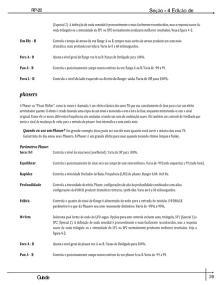 39
Guiade
usuario
RP-20
Válvula
Seção - 4 Edição de
Módulos
(Especial 2). A definição de onda senoidal é provavelmente o mais facilmente reconhecidos, mas a resposta suave da
onda triângulo ou a intensidade do SP1 ou SP2 normalmente produzem melhores resultados. Veja a figura 4-2.
Um Dly - B Controla o tempo de atraso da voz flange A ou B. tempos mais curtos de atraso produzir um som mais
dramática, mais profunda varredura. Varia de 0 a 60 milissegundos.
Fora A - B Ajusta o nível geral de flange voz A ou B. Faixas de Desligado para 100%.
Pan A - B Controla o posicionamento campo sonoro estéreo da voz flange A ou B. Varia de -99 a 99.
Fora L - R Controla o nível do lado esquerdo ou direito do flanger saída. Varia de Off para 100%.
phasers
A Phaser ou "Phase Shifter", como às vezes é chamado, é um efeito clássico dos anos 70 que usa cancelamento de fase para criar um efeito
arrebatador quente. O efeito é criada fazendo uma cópia de um sinal e movendo-o em e fora de fase, enquanto misturando-o com o sinal
original. Como ele se move, diferentes frequências são anuladas criando um som de ondulação suave. Há também um controle de feedback que
envia o sinal de mudança de volta para a entrada do phaser. Isso intensifica o som ainda mais.
Quando eu uso um Phaser? Um grande exemplo disso pode ser ouvido mais quando você ouvir a música dos anos 70.
Guitarrista do dia amou seus Phasers. A Phaser é um grande efeito para usar quando tocando ritmos limpas e funky.
Parâmetros Phaser:
Seco: lvl Controla o nível do sinal seco (uneffected). Varia de Off para 100%.
Equilibrar Controla o posicionamento do sinal seco no campo de som estereofónico. Varia de -99 (todo esquerda) a 99 (tudo bem).
Rapidez Controla a velocidade Oscilador de Baixa Frequência (LFO) do phaser. Ranges 0,06-16,0 Hz.
Profundidade Controla a intensidade do efeito Phaser. configurações de alta da profundidade combinados com altas
configurações do FDBCK produzir dramáticos texturas, synth-like. Varia de 0 a 30 milissegundos.
FdBck Controla o quanto do sinal de flange é alimentado de volta para a entrada do módulo. O FDBACK
parâmetro é o que dá Phasers seu som ressonante distintivo. Varia de -99% a 99%.
WvFrm Seleciona qual forma de onda do LFO segue. Opções para este controle incluem seno, triângulo, SP1 (Special 1) e
SP2 (Special 2). A definição de onda senoidal é provavelmente o mais facilmente reconhecidos, mas a resposta
suave da onda triângulo ou a intensidade do SP1 ou SP2 normalmente produzem melhores resultados. Veja a
figura 4-2.
Fora A - B Ajusta o nível geral de phaser voz A ou B. Faixas de Desligado para 100%.
Pan A - B Controla o posicionamento campo sonoro estéreo da voz phaser A ou B. Varia de -99 a 99.
 
