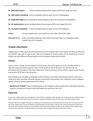 41
Guiade
usuario
RP-20
Válvula
Seção - 4 Edição de
Módulos
Slo - HRN rápido Rapidez Controla a velocidade Oscilador de Baixa Frequência (LFO) do Horn. Ranges 0,06-16,0 Hz.
Slo - HRN rápido Profundidade Controla a intensidade do efeito de rotação. Varia de 0 a 30 milissegundos.
Slo - Rápido HRN Doppler Define a quantidade de afinação deslocada ouvido no Horn. Varia de 0 a 50 milissegundos.
Slo - Rtr rápido RapidezControla a velocidade Oscilador de Baixa Frequência (LFO) do rotor. Ranges 0,06-16,0 Hz.
Slo - Rtr rápido Profundidade Controla a intensidade do efeito de rotação. Varia de 0 a 30 milissegundos.
X-Sobre Seleciona a freqüência onde o sinal é dividido entre o Horn e Rotor. Varia de 25Hz a 20kHz.
Aceleração: H - R Define a quantidade de tempo que o Rotor and Horn tomar para chegar à sua velocidade de rotação
completa. Varia de 0 a 10 segundos.
Tremolo e Auto-Panner
Cuidado, porque os Tremolo e panner Auto efeitos populares dos anos 50 e 60 estão de volta com uma vingança. Estes efeitos que a Revolução
ized "Surf-Style" música pode ser ouvida em todo o ondas do ar na década de 90. Tremolos e panners auto são semelhantes um ao outro na
medida em que ambos utilizam um LFO para modular os níveis de entrada para produzir efeitos de vibrato.
trêmulo
A palavra tremolo, na verdade, tem várias definições no mundo da música. Basicamente, significa que um som está sendo modulada em
amplitude (o volume está batendo ou pulsação). Pode ser emulado girando um botão de volume para cima e para baixo. Mas você
provavelmente tem coisas melhores a fazer do que transformar um controle de volume para cima e para baixo ao longo de uma música inteira,
assim que deixe o RP-20 Valve de fazer isso por você.
Além de parâmetros de velocidade e profundidade, o tremolo também tem uma forma de onda LFO que determina a forma como o
volume de um sinal é aumentado e diminuído. Enquanto a onda senoidal é provavelmente a mais comum para o ouvido, o triângulo e
especiais 2 formas de onda são progressivamente mais intensa.
Quando eu uso Tremolo? Tremolo é verdadeiramente um som vintage para a guitarra, piano elétrico e órgão. Mais pronunciada
na guitarra, você pode ouvi-lo usado em tudo, desde baladas doces para Blues e rock 'n roll.
Panner Auto
O panner auto é realmente apenas uma versão dupla de um tremolo. Ele altera a amplitude do sinal à esquerda, como uma vibração faz, mas a amplitude do sinal à
direita é a inversa da do sinal de esquerda. Isso dá a ilusão de que o sinal está se movendo para trás e para frente entre os alto-falantes esquerdo e direito.
Velocidade do Auto Panner normalmente não prepare-se tão rápido quanto o Tremolo desde que você normalmente querem um som para mover-se suavemente para trás e
para a frente na imagem estéreo. A auto panner Millennium é especialmente flexível, uma vez que pode ser usado para mono ou fontes de entrada estéreo. Quando usado
com uma fonte mono, as panelas de sinal e para trás, tal como descrito anteriormente. Quando uma fonte de som estéreo é usado, a imagem de estéreo original é mantida
em movimento por o volume do sinal de esquerda exactamente oposto do sinal correcto. A imagem estéreo desaparece frente e para trás entre o
 