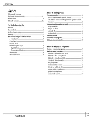 RP-20Valve
III
Guiadeusuario
Índice
Informação de Segurança
Declaração de Conformidade................................................................ii
Rápido Start.............................................................................................ii
tabela de Conteúdo.....................................................................................III.
Seção 1 - Introdução
Parabéns....................................................................................................................1
Incluído Unid...................................................................................................1
produtos Características.....................................................................................1
garantia......................................................................................................................2
Uma excursão rápida da Valve RP-20.............................................3
A frente Painel ...........................................................................................3
a Rear Painel...............................................................................................6
Prea mp Seção............................................................................................7
Os efeitos digitais Seção ........................................................................8
Digital Effects........................................................................................8
Tempo real modificadores......................................................................8
Módulo tipos...............................................................................................9
Módulo tamanhos.....................................................................................9
Seção 2 - Configuração
Fazendo conexões......................................................................................10
RP-20 Valve em Speaker Extensão armários........................................10
RP-20 Valve direto com o Programmable Speaker Cabinet
Emulator.......................................................................................................11
Locomoção o Sistema Operacional ..................................................12
Programa Modo........................................................................................12
Edição FX Mode.................................................................................12
utilidade Modo..........................................................................................12
Atribuir Modo............................................................................................12
obtendo Sounds...........................................................................................13
Selecionar um programa.......................................................................15
Utilização do sintonizador....................................................................15
Seção 3 - Edição de Programa
Naming / armazenar programas................................................................17
A edição de um Programa.....................................................................19
Editando o pré-amplificador seção..................................................19
Editando o Wah Analog Módulo........................................................20
Editando o Noise Gate módulo...........................................................21
Seleção de FX configurações ...............................................................22
edição digital FX........................................................................................22
mudando Effect módulos......................................................................23
Seleção dos padrões de Efeito.....................................................................23
Ajustar Módulo FX parâmetros...................................................................23
personalizadas padrões ........................................................................23
comparando Alterar................................................................................24
 