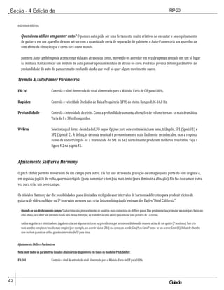 42 Guiade
usuario
Seção - 4 Edição de
Módulos
RP-20
Válvula
extremos estéreo.
Quando eu utilizo um panner auto? O panner auto pode ser uma ferramenta muito criativo. Ao executar o seu equipamento
de guitarra em um aparelho de som set-up com a quantidade certa de separação do gabinete, o Auto-Panner cria um aparelho de
som efeito da filtração que é certo fora deste mundo.
panners Auto também pode acrescentar vida aos atrasos ou coros, movendo-os ao redor em vez de apenas sentado em um só lugar
na mistura. Basta colocar um módulo de auto panner após um módulo de atraso ou coro. Você não precisa definir parâmetros de
profundidade do auto do panner muito profundo desde que você só quer algum movimento suave.
Tremolo & Auto Panner Parâmetros:
FX: lvl Controla o nível de entrada do sinal alimentado para o Módulo. Varia de Off para 100%.
Rapidez Controla a velocidade Oscilador de Baixa Frequência (LFO) do efeito. Ranges 0,06-16,0 Hz.
Profundidade Controla a intensidade do efeito. Como a profundidade aumenta, alterações de volume tornam-se mais dramática.
Varia de 0 a 30 milissegundos.
WvFrm Seleciona qual forma de onda do LFO segue. Opções para este controle incluem seno, triângulo, SP1 (Special 1) e
SP2 (Special 2). A definição de onda senoidal é provavelmente o mais facilmente reconhecidos, mas a resposta
suave da onda triângulo ou a intensidade do SP1 ou SP2 normalmente produzem melhores resultados. Veja a
figura 4-2 na página 41.
Afastamento Shifters e Harmony
O pitch shifter permite mover som de um campo para outro. Ele faz isso através da gravação de uma pequena parte do som original e,
em seguida, jogá-lo de volta, quer mais rápido (para aumentar o tom) ou mais lento (para diminuir a afinação). Ele faz isso uma e outra
vez para criar um novo campo.
Os módulos Harmony dar-lhe possibilidades quase ilimitadas. você pode usar intervalos de harmonia diferentes para produzir efeitos de
guitarra de slides. ou Major ou 3º intervalos menores para criar linhas soloing dupla lembram dos Eagles "Hotel California".
Quando eu uso deslocamento campo? Guitarristas são, provavelmente, os usuários mais conhecidos de shifters passo. Eles geralmente lançar mudar seu som para baixo em
uma oitava para obter um estrondo fundo fora de sua distorção, ou transferi-lo uma oitava para emular uma guitarra de 12 cordas.
Ambas as guitarra e sintetizadores jogadores criaram algumas texturas surpreendentes por arremesso deslocando seu som acima de um quinto (7 semitons). Isso cria
mais acordes complexos fora do mais simples (por exemplo, um acorde básico CMAJ soa como um acorde Cmaj9 ou Cmin7 torna-se um acorde Cmin11). linhas de chumbo
som incrível quando se utiliza grandes intervalos de 5º para cima.
Afastamento ShiftersParâmetros
Nota: nem todos os parâmetros listados abaixo estão disponíveis em todos os módulos Pitch Shifter.
FX: lvl Controla o nível de entrada do sinal alimentado para o Módulo. Varia de Off para 100%.
 