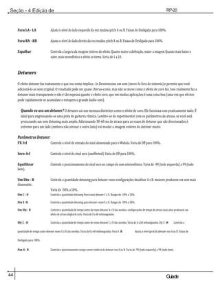 44 Guiade
usuario
Seção - 4 Edição de
Módulos
RP-20
Válvula
Fora LA - LA Ajusta o nível do lado esquerdo da voz mudou-pitch A ou B. Faixas de Desligado para 100%.
Fora RA - RB Ajusta o nível do lado direito da voz mudou-pitch A ou B. Faixas de Desligado para 100%.
Espalhar Controla a largura da imagem estéreo do efeito. Quanto maior a definição, maior a imagem Quanto mais baixo o
valor, mais monofônico o efeito se torna. Varia de 1 a 10.
Detuners
O efeito detuner faz exatamente o que seu nome implica; -lo Dessintoniza um som (move-lo fora de sintonia) e permite que você
adicioná-lo ao som original. O resultado pode ser quase chorus-como, mas não se move como o efeito de coro faz. Isso realmente faz a
detuner mais transparente e não é tão espessa quanto o efeito coro, que em muitas aplicações é uma coisa boa (uma vez que efeitos
pode rapidamente se acumulam e entopem o grande áudio som).
Quando eu uso um detuner? O detuner cai nas mesmas diretrizes como o efeito de coro. Ele funciona com praticamente tudo; É
ideal para engrossando-se uma pista de guitarra rítmica. Lembre-se de experimentar com os parâmetros de atraso, se você está
procurando um som detuning mais amplo. Adicionando 30-60 ms de atraso para as vozes do detuner que são direcionados à
extremo para um lado (embora não atrasar o outro lado) vai mudar a imagem estéreo do detuner muito.
Parâmetros Detuner
FX: lvl Controla o nível de entrada do sinal alimentado para o Módulo. Varia de Off para 100%.
Seco: lvl Controla o nível do sinal seco (uneffected). Varia de Off para 100%.
Equilibrar Controla o posicionamento do sinal seco no campo de som estereofónico. Varia de -99 (todo esquerda) a 99 (tudo
bem).
Um Dtn - B Controla a quantidade detuning para detuner vozes configurações desafinar A e B. maiores produzem um som mais
dissonante.
Varia de -50% a 50%.
Dtn C - D Controla a quantidade detuning Para vozes detuner C e D. Ranges de -50% a 50%.
Dtn E -H Controla a quantidade detuning para detuner vozes E a H. Ranges de -50% a 50%.
Um Dly - B Controla a quantidade de tempo antes de vozes detuner A e B são ouvidas. configurações de tempo de atraso mais altas produzem um
efeito de atraso slapback curta. Varia de 0 a 60 milissegundos.
Dly C - D Controla a quantidade de tempo antes de vozes detuner C e D são ouvidas. Varia de 0 a 60 milissegundos. Dly E -H Controla a
quantidade de tempo antes detuner vozes E a H são ouvidas. Varia de 0 a 60 milissegundos. Fora A -B Ajusta o nível geral de detuner voz A ou B. Faixas de
Desligado para 100%.
Pan A - B Controla o posicionamento campo sonoro estéreo de detuner voz A ou B. Varia de -99 (todo esquerda) a 99 (tudo bem).
 