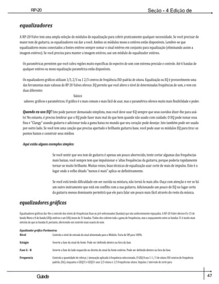 47
Guiade
usuario
RP-20
Válvula
Seção - 4 Edição de
Módulos
equalizadores
A RP-20 Valve tem uma ampla seleção de módulos de equalização para cobrir praticamente qualquer necessidade. Se você precisar de
maior tom de guitarra, os equalizadores vai dar a você. Ambos os módulos mono e estéreo estão disponíveis. Lembre-se que
equalizadores mono conectados a fontes estéreo sempre somar o sinal estéreo em conjunto para equalização (eliminando assim a
imagem estéreo). Se você precisa para manter a imagem estéreo, use um módulo de equalizador estéreo.
Os paramétricas permitem que você cubra regiões muito específicas do espectro de som com extrema precisão e controle. Até 6 bandas de
qualquer estéreo ou mono equalização paramétrica estão disponíveis.
Os equalizadores gráficos utilizam 1/3, 2/3 ou 1 2/3 centros de freqüência ISO-padrão de oitava. Equalização ou EQ é provavelmente uma
das ferramentas mais valiosas do RP 20 Valves oferece. EQ permite que você altere o nível de determinadas freqüências de som, e vem em
duas diferentes
básico
sabores: gráficos e paramétricos. O gráfico é o mais comum e mais fácil de usar, mas o paramétrico oferece muito mais flexibilidade e poder.
Quando eu uso EQ? Isto pode parecer demasiado simplista, mas você deve usar EQ sempre que seus ouvidos dizer-lhe para usá-
lo! No entanto, é preciso lembrar que o EQ pode fazer mais mal do que bem quando não usado com cuidado. O EQ pode tomar essa
fina e "Clangy" soando guitarra e adicionar toda a gama baixa no mundo que seu coração pode desejar. Isto também pode ser usado
por outro lado. Se você tem uma canção que precisa apertado e brilhante guitarra base, você pode usar os módulos EQ para tirar os
pontos baixos e construir seus médios
Aqui estão alguns exemplos simples:
Se você sentir que seu tom de guitarra é apenas um pouco aborrecido, tente cortar algumas das frequências
mais baixas, você sempre tem que impulsionar o 'altas frequências da guitarra, porque poderia rapidamente
tornar-se muito brilhante. Muitas vezes, boas técnicas de equalização usar corte de mais de impulso. Este é o
lugar onde o velho ditado "menos é mais" aplica-se definitivamente.
Se você está tendo dificuldade em ser ouvida na mistura, não torná-lo mais alto. Ouça com atenção e ver se há
um outro instrumento que está em conflito com a sua guitarra. Adicionando um pouco de EQ no lugar certo
da guitarra menos dominante permitirá que ele para falar um pouco mais fácil através do resto da música.
equalizadores gráficos
Equalizadores gráficos dar-lhe o controle dos níveis de frequências fixas ou pré-selecionados (bandas) que são uniformemente espaçados. A RP-20 Valve oferece 8 e 15 de
banda Mono e 8 de banda GEQs estéreo e um GEQ mono de 31 bandas. Todos eles cobrem toda a gama de frequências, mas o espaçamento entre as bandas 31 é muito mais
estreita do que as bandas 8, portanto, oferecendo um controlo mais exacto do som.
Equalizador gráfico Parâmetros
Nível Controla o nível de entrada do sinal alimentado para o Módulo. Varia de Off para 100%.
Estágio Inverte a fase do sinal de fonte. Pode ser definido dentro ou fora da fase.
Fase G - R Inverte a fase do lado esquerdo ou direito do sinal da fonte estéreo. Pode ser definido dentro ou fora da fase.
Frequencia Controla a quantidade de reforço / atenuação aplicada à frequência seleccionada. O GEQ 8 usa 1-1 / 3 de oitava ISO centros de frequência
padrão, (Hz), enquanto o GEQ15 e GEQ31 usar 2/3 oitava e 1/3 frequências oitava. Impulso / intervalo de corte para
 