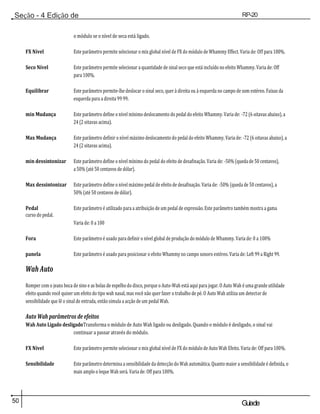 50 Guiade
usuario
Seção - 4 Edição de
Módulos
RP-20
Válvula
o módulo se o nível de seca está ligado.
FX Nível Este parâmetro permite selecionar o mix global nível de FX do módulo de Whammy Effect. Varia de: Off para 100%.
Seco Nível Este parâmetro permite selecionar a quantidade de sinal seco que está incluído no efeito Whammy. Varia de: Off
para 100%.
Equilibrar Este parâmetro permite-lhe deslocar o sinal seco, quer à direita ou à esquerda no campo de som estéreo. Faixas da
esquerda para a direita 99 99.
min Mudança Este parâmetro define o nível mínimo deslocamento do pedal do efeito Whammy. Varia de: -72 (6 oitavas abaixo), a
24 (2 oitavas acima).
Max Mudança Este parâmetro definir o nível máximo deslocamento do pedal do efeito Whammy. Varia de: -72 (6 oitavas abaixo), a
24 (2 oitavas acima).
min dessintonizar Este parâmetro define o nível mínimo do pedal do efeito de desafinação. Varia de: -50% (queda de 50 centavos),
a 50% (até 50 centavos de dólar).
Max dessintonizar Este parâmetro define o nível máximo pedal de efeito de desafinação. Varia de: -50% (queda de 50 centavos), a
50% (até 50 centavos de dólar).
Pedal Este parâmetro é utilizado para a atribuição de um pedal de expressão. Este parâmetro também mostra a gama
curso do pedal.
Varia de: 0 a 100
Fora Este parâmetro é usado para definir o nível global de produção do módulo de Whammy. Varia de: 0 a 100%
panela Este parâmetro é usado para posicionar o efeito Whammy no campo sonoro estéreo. Varia de: Left 99 a Right 99.
Wah Auto
Romper com o jeans boca de sino e as bolas de espelho do disco, porque o Auto-Wah está aqui para jogar. O Auto Wah é uma grande utilidade
efeito quando você quiser um efeito do tipo wah nasal, mas você não quer fazer o trabalho de pé. O Auto Wah utiliza um detector de
sensibilidade que lê o sinal de entrada, então simula a acção de um pedal Wah.
Auto Wah parâmetros de efeitos
Wah Auto Ligado desligadoTransforma o módulo de Auto Wah ligado ou desligado. Quando o módulo é desligado, o sinal vai
continuar a passar através do módulo.
FX Nível Este parâmetro permite selecionar o mix global nível de FX do módulo de Auto Wah Efeito. Varia de: Off para 100%.
Sensibilidade Este parâmetro determina a sensibilidade da detecção do Wah automática. Quanto maior a sensibilidade é definida, o
mais amplo o leque Wah será. Varia de: Off para 100%.
 