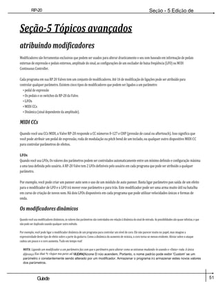 51
Guiade
usuario
RP-20
Válvula
Seção - 5 Edição de
Módulos
Seção-5 Tópicos avançados
atribuindo modificadores
Modificadores são ferramentas exclusivas que podem ser usados para alterar drasticamente o seu som baseado em informação de pedais
externas de expressão e pedais externos, amplitude do sinal, as configurações de um oscilador de baixa freqüência (LFO) ou MIDI
Continuous Controller.
Cada programa em sua RP 20 Valves tem um conjunto de modificadores. Até 16 de modificação de ligações pode ser atribuído para
controlar qualquer parâmetro. Existem cinco tipos de modificadores que podem ser ligados a um parâmetro:
• pedal de expressão
• Os pedais e os switches da RP-20 da Valve.
• LFOs
• MIDI CCs
• Dinâmica (sinal dependente da amplitude).
MIDI CCs
Quando você usa CCs MIDI, a Valve RP-20 responde a CC números 0-127 e CHP (pressão de canal ou aftertouch). Isso significa que
você pode atribuir um pedal de expressão, roda de modulação ou pitch bend de um teclado, ou qualquer outro dispositivo MIDI CC
para controlar parâmetros de efeitos.
LFOs
Quando você usa LFOs, Os valores dos parâmetros podem ser controlados automaticamente entre um mínimo definido e configuração máxima
a uma taxa definida pelo usuário. A RP-20 Valve tem 2 LFOs definíveis pelo usuário em cada programa que pode ser atribuído a qualquer
parâmetro.
Por exemplo, você pode criar um panner auto sem o uso de um módulo de auto panner. Basta ligar parâmetro pan saída de um efeito
para o modificador de LFO e o LFO irá mover esse parâmetro e para trás. Este modificador pode ser uma arma muito útil na batalha
em curso de criação de novos som. Há dois LFOs disponíveis em cada programa que pode utilizar velocidades únicas e formas de
onda.
Os modificadores dinâmicos
Quando você usa modificadores dinâmicos, os valores dos parâmetros são controlados em relação à dinâmica do sinal de entrada. As possibilidades são quase infinitas, e que
não pode ser duplicado usando qualquer outro método.
Por exemplo, você pode ligar o modificador dinâmica de um programa para controlar um nível de coro. Ele não parecer muito no papel, mas imagine a
expressividade deste tipo de efeito sobre a parte da guitarra. Como a dinâmica do aumento de música, o coro torna-se menos evidente. Aliviar sobre o ataque
cadeia um pouco e o coro aumenta. Tudo em tempo real!
NOTA: Ligando um modificador a um parâmetro faz com que o parâmetro para alterar como se estivesse mudando-lo usando o <Data> roda. A única
diferença Eus that ºe <loja> mas paran ad MUDANÇAícone D não acendem. Portanto, o nome padrão pode exibir 'Custom' se um
parâmetro é constantemente sendo alterado por um modificador. Armazenar o programa irá armazenar estes novos valores
dos parâmetros.
 
