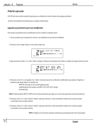 52 Guiade
usuario
Seção - 5 Tópicos
avançados
RP-20
Válvula
Pedal de expressão
A RP-20 Valve tem um built-in pedal de expressão para a atribuição de controle contínuo sobre qualquer parâmetro
de efeito. O procedimento de atribuição para ser seguido é listado abaixo.
Ligando um parâmetro para um modificador
Para vincular um parâmetro para um modificador, por favor complete os seguintes passos:
1. Vá até o parâmetro que você gostaria de vincular a um modificador (ou seja: Atraso de feedback).
2. Pressione a tecla <Assign> botão e no visor aparece algo como:
3. Agora pressione o botão <1> e rode o <Data> roda gire o link para esse parâmetro por diante. A exibição será algo parecido com isto:
4. Pressione a tecla <2> e, em seguida, vire o <Data> rodas para percorrer as diferentes modificadores que podem ser ligados ao
parâmetro que deseja atribuir. As seleções são:
MIDI CC de (CC): 0-127 & ChP (aftertouch)
modificadores de tempo real (RT): LF1, LF2, DY1, & dy2
Int Pedal (Int)
NOTA: Os tipos de efeitos MUTE e THRU não tem nenhum parâmetro para ligar, por isso eles não aparecerão na lista de parâmetros.
5. Pressione a tecla <3> e rode o selector <Dados> roda para selecionar o valor do parâmetro mínimo que você quer quando
o controlador está na posição máxima.
6. Pressione a tecla <4> e rode o selector <Dados> roda para selecionar o valor do parâmetro máximo que você quer quando
o controlador está na posição máxima.
NOTA: Certifique-se de armazenar quaisquer alterações que pretende guardar antes de prosseguir.
2
DO
UTILIZADOR
PÁGINA 1 DO 4
Fazer a ligação Avail
para: FdBack
1 FORA
COMP W AH TUBE EQ PORTÃO L /
SAÍDAS R
2
DO
UTILIZAD
OR
1 DO 19
FdBck F.SwMin [ ]
Max
1 em 2 F1 3 -99 4 HLD
COMP WAH TUBE EQ PORTÃO L /
SAÍDAS R
 