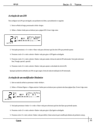 53
Guiade
usuario
RP-20
Válvula
Seção - 5 Tópicos
avançados
A criação de um LFO
Para configurar um LFO que está ligado a um parâmetro de efeito, o procedimento é o seguinte:
1. Entrar no Modo de Assign, pressionando o botão <Assign>.
2. Utilize o <Dados> botão para se deslocar para a página LFO. O visor é algo como:
3. Você pode pressionar a <1> e rode o <Data> roda para selecionar qual dos dois LFOs que pretende ajustar.
4. Pressione a tecla <2> e rode o selector <Dados> roda para girar o LFO ligado ou desligado.
5. Pressione a tecla <3> e rode o selector <Dados> roda para mudar a forma de onda do LFO selecionado. Você pode selecionar
Sine, Triangle, special1, special2.
6. Pressione a tecla <4> e rode o selector <Dados> roda para ajustar a velocidade do ciclo de LFO.
Quaisquer parâmetros atribuídos aos LFOs vai agora seguir a forma de onda de modulação do LFO selecionado.
A criação de um modificador Dinâmico
1. Entre no modo de atribuir ao pressionar o botão <Atribuir>.
2. Utilize o <Próxima Página> e <Página anterior> botões para se deslocar para a primeira das duas páginas Dyn. O visor é algo como:
3. Você pode pressionar o botão <1> e rode o <Data> roda para selecionar qual dos dois Dyns que pretende ajustar.
4. Pressione a tecla <2> e rode o selector <Dados> roda para girar a Dyn ligado ou desligado.
5. Pressione a tecla <3> e rode o selector <Dados> roda para definir o limiar acima do qual a modificação dinâmica do parâmetro começa.
 