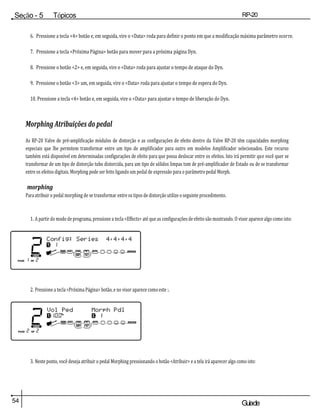 54 Guiade
usuario
Seção - 5 Tópicos
avançados
RP-20
Válvula
6. Pressione a tecla <4> botão e, em seguida, vire o <Data> roda para definir o ponto em que a modificação máxima parâmetro ocorre.
7. Pressione a tecla <Próxima Página> botão para mover para a próxima página Dyn.
8. Pressione o botão <2> e, em seguida, vire o <Data> roda para ajustar o tempo de ataque do Dyn.
9. Pressione o botão <3> um, em seguida, vire o <Data> roda para ajustar o tempo de espera do Dyn.
10. Pressione a tecla <4> botão e, em seguida, vire o <Data> para ajustar o tempo de liberação do Dyn.
Morphing Atribuições do pedal
As RP-20 Valve de pré-amplificação módulos de distorção e as configurações de efeito dentro da Valve RP-20 têm capacidades morphing
especiais que lhe permitem transformar entre um tipo de amplificador para outro em modelos Amplificador selecionados. Este recurso
também está disponível em determinadas configurações de efeito para que possa deslocar entre os efeitos. Isto irá permitir que você quer se
transformar de um tipo de distorção tubo distorcida, para um tipo de sólidos limpas tom de pré-amplificador de Estado ou de se transformar
entre os efeitos digitais. Morphing pode ser feito ligando um pedal de expressão para o parâmetro pedal Morph.
morphing
Para atribuir o pedal morphing de se transformar entre os tipos de distorção utilize o seguinte procedimento.
1. A partir do modo de programa, pressione a tecla <Effects> até que as configurações de efeito são mostrando. O visor aparece algo como isto:
2. Pressione a tecla <Próxima Página> botão, e no visor aparece como este :.
3. Neste ponto, você deseja atribuir o pedal Morphing pressionando o botão <Atribuir> e a tela irá aparecer algo como isto:
 