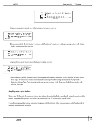 55
Guiade
usuario
RP-20
Válvula
Seção - 5 Tópicos
avançados
4. Agora mova o pedal de expressão para atribuir o pedal eo visor aparece como este:
5. Ao pressionar o botão <3>, isto irá ativar o parâmetro pedal Morph torná-lo pronto para a atribuição. Agora pressione a tecla <Assign>
botão e no visor aparece algo como isto:
6. Agora, selecione o pedal de expressão, eo display aparecerá algo como isto:
7. Neste exemplo, o pedal de expressão é agora atribuído a metamorfose entre os módulos Estado e distorção de Valves sólidos.
Note-se que -99 como o valor mínimo representa o estado sólido (parte inferior) Amp e no máximo de 99, representa o
(superior) distorção Tube. Para retornar ao modo de programa, pressione a tecla <Programa> botão. Sempre lembre-se de
salvar as alterações.
Morphing entre o efeito Modules
Não só o valor RP-20 permite-lhe transformar entre os tipos de distorção, mas também lhe dá a capacidade de se transformar entre módulos
de efeito. Isto pode ser feito quando se usa configurações dos efeitos 6, 12 ou 15, que são configurações de divisão.
O procedimento para atribuir o pedal de metamorfose para os módulos de efeito utiliza os mesmos passos de 3 a 7 da distorção da
morphing procedimento de atribuição.
 