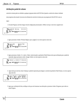 56 Guiade
usuario
Seção - 5 Tópicos
avançados
RP-20
Válvula
Atribuições pedal de volume
controle de volume pode ser atribuído a qualquer programa dentro da RP-20 Valve. Quando o controlo do volume é utilizado
num programa seleccionado. O processo de atribuição de controlo de volume para um programa da Valve RP-20 é como se
segue:
1. De modo Program, você deve chegar à tela de configuração pressionando o <Effects> até que o visor tem o seguinte teor:
2. Agora pressione o botão <Próxima Página> para a página 2 e no visor aparece como este:
3. Agora pressione o botão <1> e rode o <Data> roda tornando o parâmetro Pedal Volume ativo para atribuição para o pedal de
expressão. Agora pressione a tecla <Assign> botão e no visor aparece como este:
4. Agora tudo que você tem a fazer é balançar o pedal de expressão para designar o controle de parâmetro Pedal Volume, e no visor aparece
algo como isto:
5. Agora que a atribuição foi feita, certifique-se de que você armazenar suas alterações e pressione o botão <Programa> para voltar ao
modo Program.
 