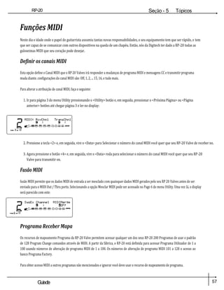 57
Guiade
usuario
RP-20
Válvula
Seção - 5 Tópicos
avançados
Funções MIDI
Neste dia e idade onde o papel do guitarrista assumiu tantas novas responsabilidades, o seu equipamento tem que ser rápido, e tem
que ser capaz de se comunicar com outros dispositivos na queda de um chapéu. Então, nós da Digitech ter dado a RP-20 todas as
guloseimas MIDI que seu coração pode desejar.
Definir os canais MIDI
Esta opção define o Canal MIDI que o RP 20 Valves irá responder a mudanças de programa MIDI e mensagens CC e transmitir programa
muda diante. configurações do canal MIDI são: Off, 1, 2, ... 15, 16, e tudo mais.
Para alterar a atribuição de canal MIDI, faça o seguinte:
1. Ir para página 3 do menu Utility pressionando o <Utility> botão e, em seguida, pressionar o <Próxima Página> ou <Página
anterior> botões até chegar página 3 e ler no display:
2. Pressione a tecla <2> e, em seguida, vire o <Data> para Selecionar o número do canal MIDI você quer que seu RP-20 Valve de receber no.
3. Agora pressione o botão <4> e, em seguida, vire o <Data> roda para selecionar o número do canal MIDI você quer que seu RP-20
Valve para transmitir on.
Fusão MIDI
fusão MIDI permite que os dados MIDI de entrada a ser mesclado com quaisquer dados MIDI gerados pelo seu RP 20 Valves antes de ser
enviado para o MIDI Out / Thru porto. Selecionando a opção Mesclar MIDI pode ser acessado no Page 6 do menu Utility. Uma vez lá, o display
será parecido com este:
Programa Receber Mapa
Os recursos de mapeamento Programa da RP-20 Valve permitem acessar qualquer um dos seus RP-20 200 Programas de usar o padrão
de 128 Program Change comandos através de MIDI. A partir da fábrica, o RP-20 está definida para acessar Programa Utilizador de 1 a
100 usando números de alteração de programa MIDI de 1 a 100. Os números de alteração de programa MIDI 101 a 128 o acesso ao
banco Programa Factory.
Para obter acesso MIDI a outros programas não mencionados e ignorar você deve usar o recurso de mapeamento de programa.
 