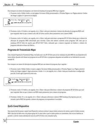 58 Guiade
usuario
Seção - 5 Tópicos
avançados
RP-20
Válvula
Para remapear um número de programa a um número de mudança de programa MIDI, faça o seguinte:
1. Pressione a tecla <Utility> botão e vá até página 4 do menu Utility pressionando o <Próxima Página> ou <Página anterior> botões
até chegar a página 4 e aparecerá no display:
2. Pressione a tecla <3> botão e, em seguida, vire o <Data> roda para selecionar o número de alteração de programa MIDI você
quer mapeada. Note-se que o número sob o RP 20 Valves usuário altera juntamente com o número MIDI.
3. Pressione a tecla <4> botão e, em seguida, vire o <Data> roda para selecionar o programa RP 20 Valves deseja que o número de
alteração de programa MIDI selecionado para recordar. Como este número aumenta acima programa 100, note que as
mudanças RP-20 Valve de usuário para RP-20 FACT Valve, indicando que o número mapeado vai lembrar o número do
programa indicado no banco de Fábrica ..
Programa de Transmissão Mapa
Com a função Programa de Transmissão Mapa, você pode usar o seu RP-20 Valve para enviar mudanças de patch MIDI de seus dispositivos de
outros efeitos. Quando você chamar um programa em sua RP-20 Valve, os programas adequados em também vai ser lembrado de sua outra
unidade FX.
Para remapear um número de alteração de programa MIDI para um número de programa, faça o seguinte:
1. Pressione a tecla <Utility> botão e vá para a página 5 do menu Utility pressionando o <Próxima Página> ou <Página anterior>
botões até chegar a página 5. Agora pressione o botão <1> e, em seguida, vire o <Data> roda para transformar a configuração
para On. O visor agora aparecerá como esta:
2. Pressione a tecla <3> botão e, em seguida, vire o <Data> roda para Selecionar o número do programa RP 20 Valves que você
quer mapeada. Note-se que o número em MIDI muda juntamente com o número do programa.
3. Pressione o botão <4> e, em seguida, vire o <Data> roda para selecionar o número MIDI mudança de programa para ser
enviado à porta MIDI Out quando o número de programa correspondente é recordado.
SysEx Canal Dispositivo
Uma maneira fácil de pensar a opção Canal Dispositivo exclusivo sistema é separar dados exclusivos do sistema a partir de dados normais
MIDI. Cada tipo de dados tem o seu próprio grupo de 16 canais sobre o qual os dados podem ser transmitidos. Este recurso também vai
permitir o controle remoto individual de mais de um RP 20 Valves com comandos SysEx.
 