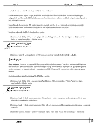 59
Guiade
usuario
RP-20
Válvula
Seção - 5 Tópicos
avançados
A partir da fábrica e na maioria das situações, o canal SysEx é fixado em Canal 1.
dados MIDI normais, como Program Changes, MIDI volume, modulação, etc. são transmitidos e recebidos no canal MIDI designado pela
configuração do canal de recepção MIDI). SysEx dados, por outro lado, é transmitido e recebido no canal SysEx designado pela configuração do
canal de SYSEX DISPOSITIVO.
Essa configuração libera seus canais MIDI regulares para outras opções de controle, e dá-lhe a flexibilidade para solicitar dados SysEx de
apenas os dispositivos que você quer em sua configuração, se eles compartilham o mesmo canal MIDI ou não.
Para alterar o número do Canal SysEx dispositivo faça o seguinte:
1. Pressione a tecla <Utility> botão, e vá para a página 6 do menu Utility pressionando o <Próxima Página> ou <Página anterior>
botões até que yo chegar página 6. O display mostra:
2. Pressione o botão <2> e, em seguida, vire o <Data> roda para selecionar o canal SysEx desejado (1, 2, ... 15, 16).
Sysex Despejos
Dump programa: Permite-lhe para despejar RP-20 programas de Valves individuais para outra Valve RP-20 ou dispositivos MIDI externos,
como bibliotecários remendo, computadores ou sequenciadores para backup, armazenamento, ou organização. Esta opção permite que você
selecione o programa a ser despejado, e, durante o despejo para outro RP 20 Valves, o local do programa onde você deseja que o programa
despejado.
Para iniciar uma descarga patch individual da Valve RP-20, faça o seguinte:
1. Pressione a tecla <Utility> botão e desloque-se para Page 8 do menu Utility pressionando o <Próxima Página> ou <Página
anterior> botões. O display mostra:
2. Pressione a função <3> botão e, em seguida, vire o <Data>, selecione o número do programa que deseja despejar. Note-se que o
número MIDI muda à medida que se desloca.
3. Pressione a função <4> botão e, em seguida, vire o <Data> roda para selecionar o local do programa onde você deseja que o programa
despejado.
4. Para iniciar o despejo, pressione a função <1> botão e, em seguida, vire o <Data> roda. A linha de informação lê brevemente:
 